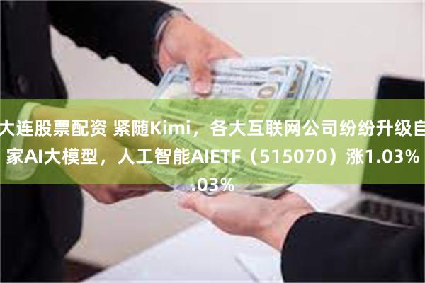 大连股票配资 紧随Kimi，各大互联网公司纷纷升级自家AI大模型，人工智能AIETF（515070）涨1.03%