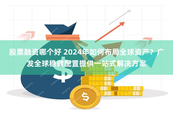 股票融资哪个好 2024年如何布局全球资产？广发全球稳健配置提供一站式解决方案