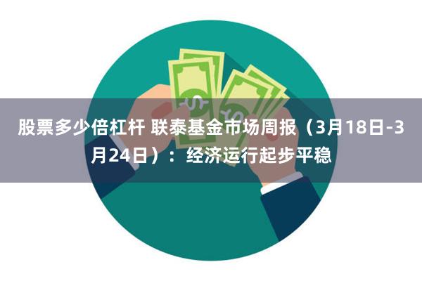 股票多少倍杠杆 联泰基金市场周报（3月18日-3月24日）：经济运行起步平稳