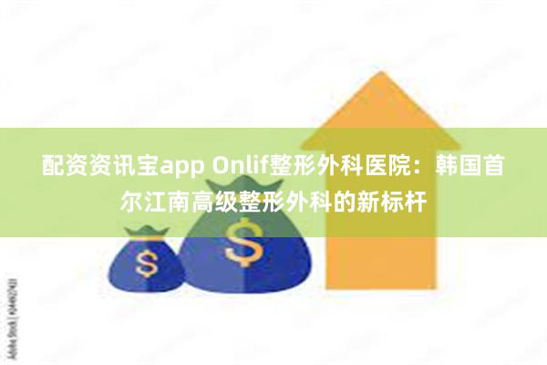 配资资讯宝app Onlif整形外科医院：韩国首尔江南高级整形外科的新标杆