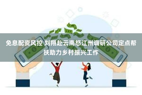 免息配资风控 刘翔赴云南怒江州调研公司定点帮扶助力乡村振兴工作