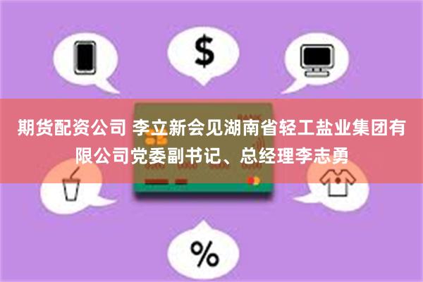 期货配资公司 李立新会见湖南省轻工盐业集团有限公司党委副书记、总经理李志勇