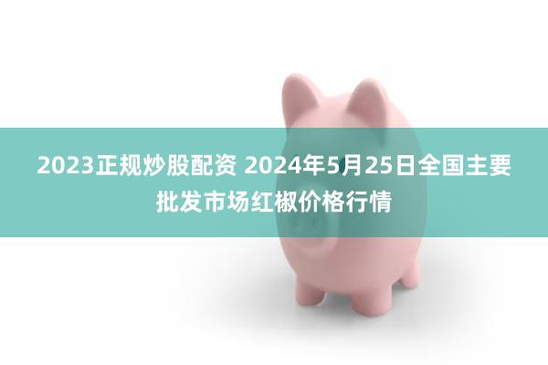 2023正规炒股配资 2024年5月25日全国主要批发市场红椒价格行情