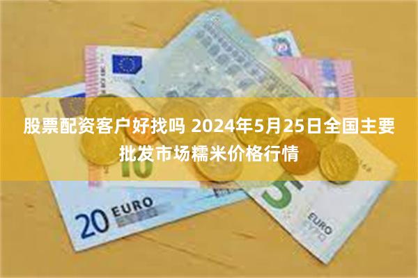 股票配资客户好找吗 2024年5月25日全国主要批发市场糯米价格行情