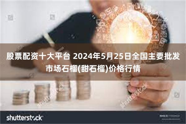 股票配资十大平台 2024年5月25日全国主要批发市场石榴(甜石榴)价格行情