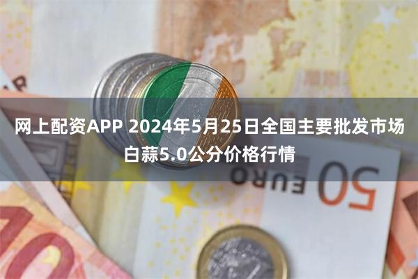 网上配资APP 2024年5月25日全国主要批发市场白蒜5.0公分价格行情