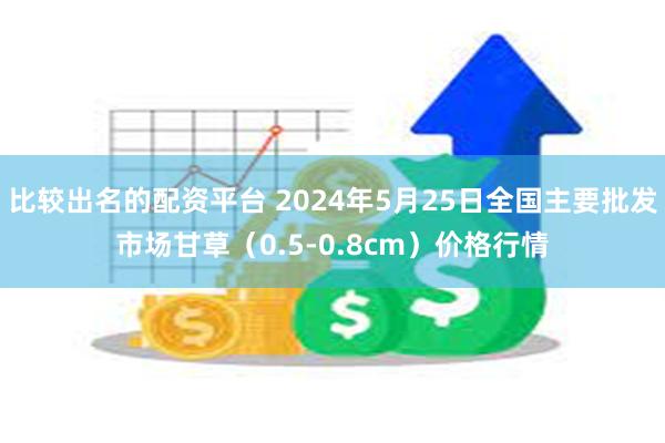 比较出名的配资平台 2024年5月25日全国主要批发市场甘草（0.5-0.8cm）价格行情