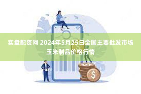 实盘配资网 2024年5月25日全国主要批发市场玉米制品价格行情