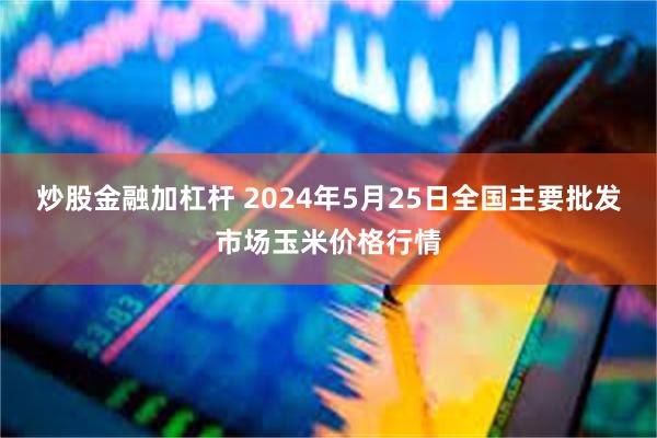 炒股金融加杠杆 2024年5月25日全国主要批发市场玉米价格行情