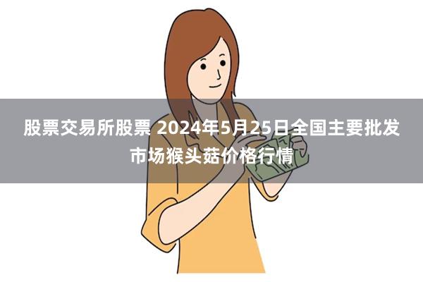 股票交易所股票 2024年5月25日全国主要批发市场猴头菇价格行情