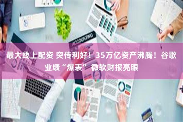 最大线上配资 突传利好！35万亿资产沸腾！谷歌业绩“爆表” 微软财报亮眼