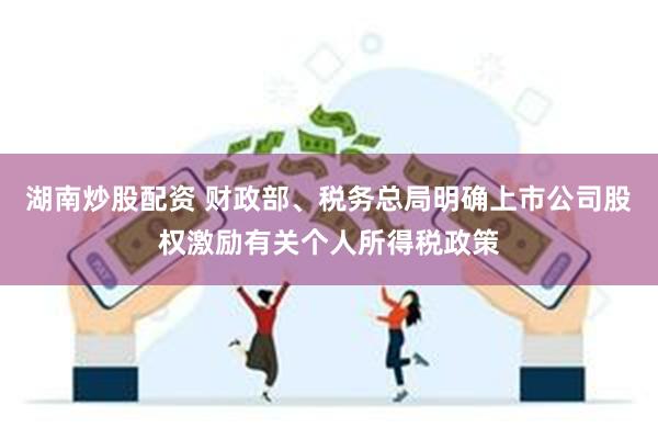 湖南炒股配资 财政部、税务总局明确上市公司股权激励有关个人所得税政策