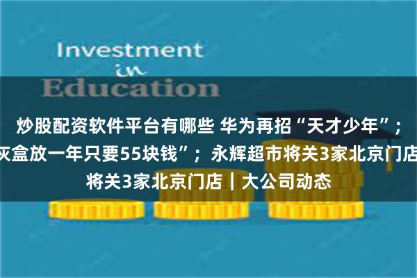 炒股配资软件平台有哪些 华为再招“天才少年”；丰巢回应“骨灰盒放一年只要55块钱”；永辉超市将关3家北京门店｜大公司动态