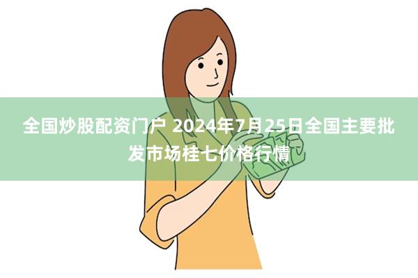 全国炒股配资门户 2024年7月25日全国主要批发市场桂七价格行情