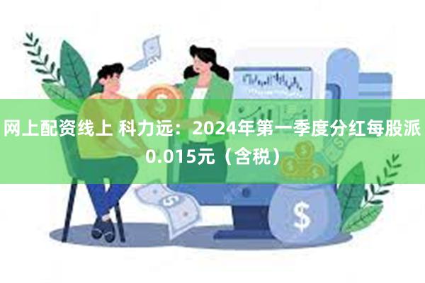 网上配资线上 科力远：2024年第一季度分红每股派0.015元（含税）