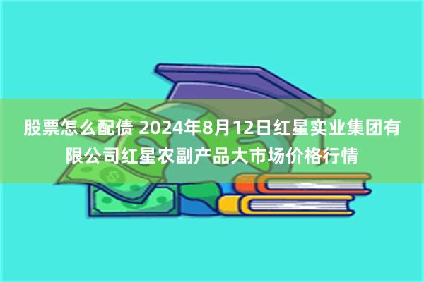 股票怎么配债 2024年8月12日红星实业集团有限公司红星农副产品大市场价格行情