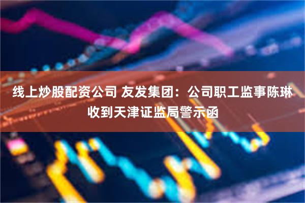 线上炒股配资公司 友发集团：公司职工监事陈琳收到天津证监局警示函