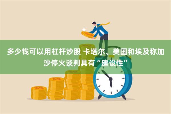 多少钱可以用杠杆炒股 卡塔尔、美国和埃及称加沙停火谈判具有“建设性”