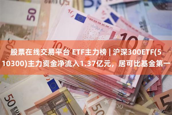 股票在线交易平台 ETF主力榜 | 沪深300ETF(510300)主力资金净流入1.37亿元，居可比基金第一