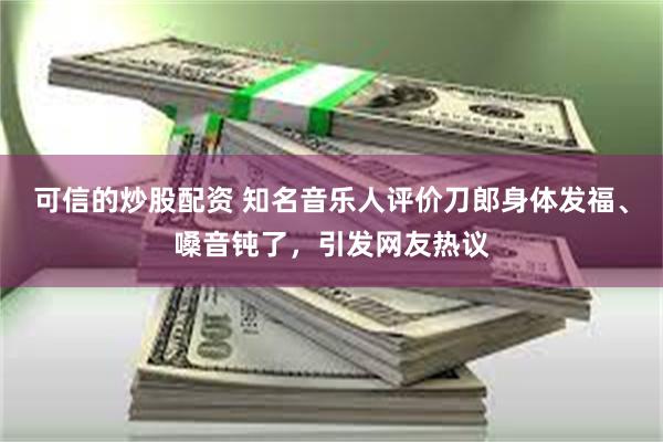 可信的炒股配资 知名音乐人评价刀郎身体发福、嗓音钝了，引发网友热议