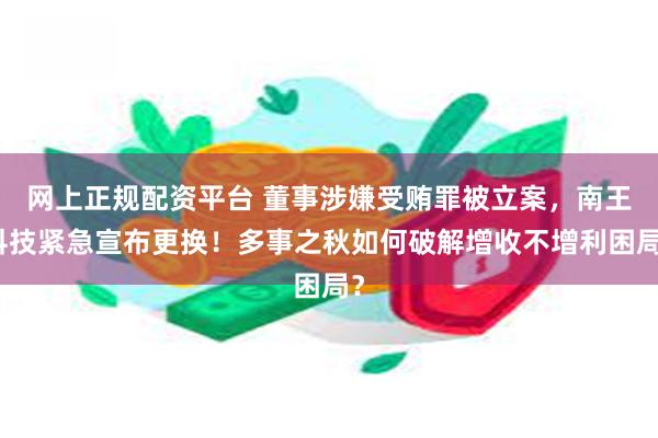 网上正规配资平台 董事涉嫌受贿罪被立案，南王科技紧急宣布更换！多事之秋如何破解增收不增利困局？