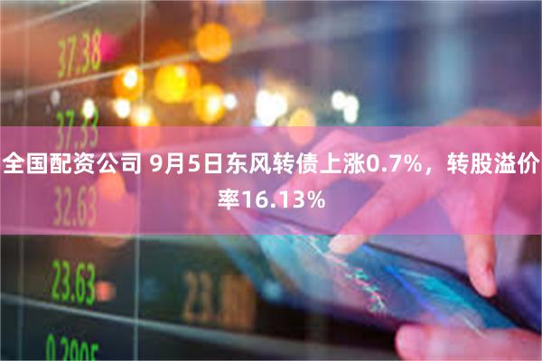 全国配资公司 9月5日东风转债上涨0.7%，转股溢价率16.13%