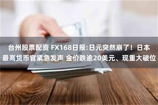 台州股票配资 FX168日报:日元突然崩了！日本最高货币官紧急发声 金价跌逾20美元、现重大破位