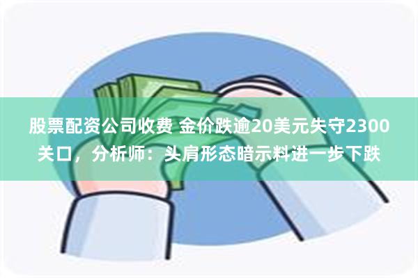 股票配资公司收费 金价跌逾20美元失守2300关口，分析师：头肩形态暗示料进一步下跌