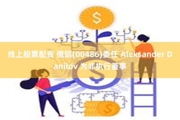 线上股票配资 俄铝(00486)委任 Aleksander Danilov 为非执行董事