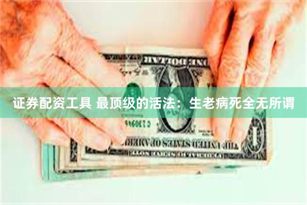 证券配资工具 最顶级的活法：生老病死全无所谓