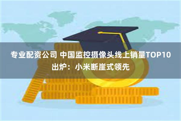 专业配资公司 中国监控摄像头线上销量TOP10出炉：小米断崖式领先