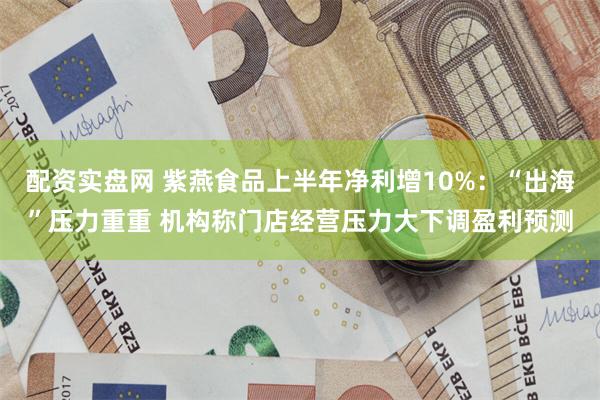 配资实盘网 紫燕食品上半年净利增10%：“出海”压力重重 机构称门店经营压力大下调盈利预测