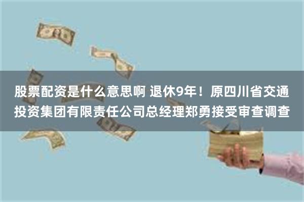 股票配资是什么意思啊 退休9年！原四川省交通投资集团有限责任公司总经理郑勇接受审查调查