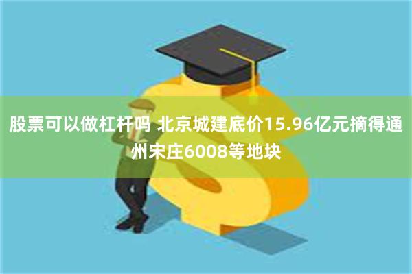 股票可以做杠杆吗 北京城建底价15.96亿元摘得通州宋庄6008等地块