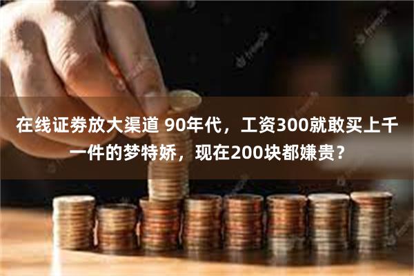 在线证劵放大渠道 90年代，工资300就敢买上千一件的梦特娇，现在200块都嫌贵？