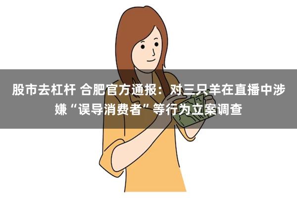 股市去杠杆 合肥官方通报：对三只羊在直播中涉嫌“误导消费者”等行为立案调查