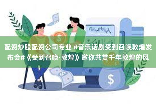 配资炒股配资公司专业 #音乐话剧受到召唤敦煌发布会#《受到召唤·敦煌》邀你共赏千年敦煌的风