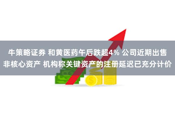 牛策略证券 和黄医药午后跌超4% 公司近期出售非核心资产 机构称关键资产的注册延迟已充分计价