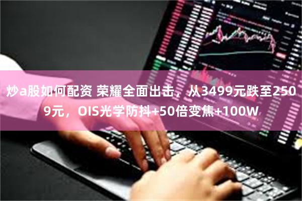 炒a股如何配资 荣耀全面出击，从3499元跌至2509元，OIS光学防抖+50倍变焦+100W