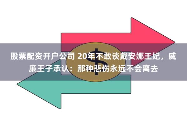 股票配资开户公司 20年不敢谈戴安娜王妃，威廉王子承认：那种悲伤永远不会离去