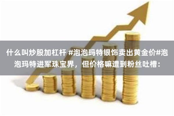 什么叫炒股加杠杆 #泡泡玛特银饰卖出黄金价#泡泡玛特进军珠宝界，但价格嘛遭到粉丝吐槽：