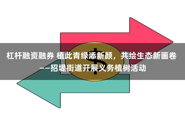 杠杆融资融券 植此青绿添新颜，共绘生态新画卷 ——招堤街道开展义务植树活动