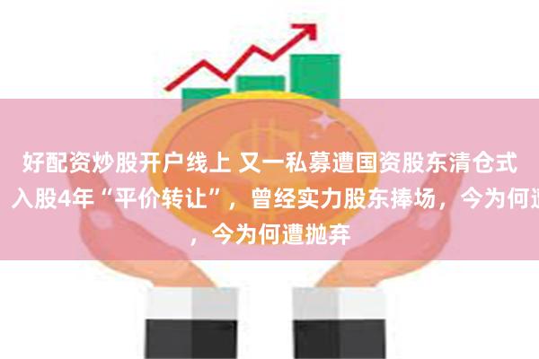 好配资炒股开户线上 又一私募遭国资股东清仓式减持，入股4年“平价转让”，曾经实力股东捧场，今为何遭抛弃