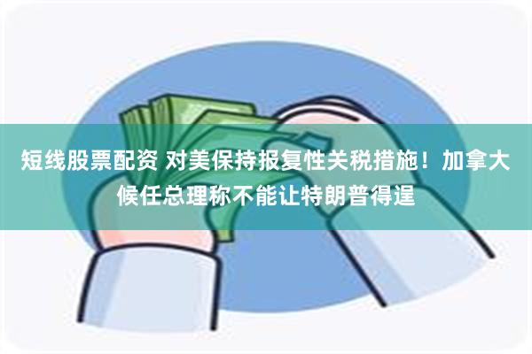 短线股票配资 对美保持报复性关税措施！加拿大候任总理称不能让特朗普得逞